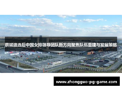 蔡斌退选后中国女排领导团队新方向聚焦队伍重建与发展策略 蔡斌退选后中国女排领导团队新方向聚焦队伍重建与发展策略