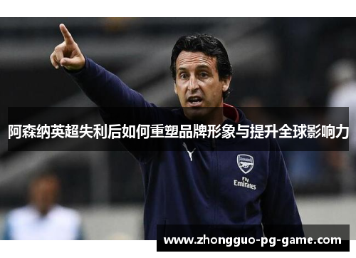 阿森纳英超失利后如何重塑品牌形象与提升全球影响力 阿森纳英超失利后如何重塑品牌形象与提升全球影响力