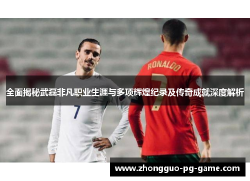 全面揭秘武磊非凡职业生涯与多项辉煌纪录及传奇成就深度解析 全面揭秘武磊非凡职业生涯与多项辉煌纪录及传奇成就深度解析