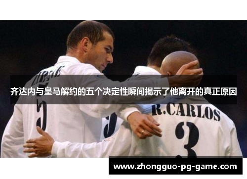 齐达内与皇马解约的五个决定性瞬间揭示了他离开的真正原因 齐达内与皇马解约的五个决定性瞬间揭示了他离开的真正原因