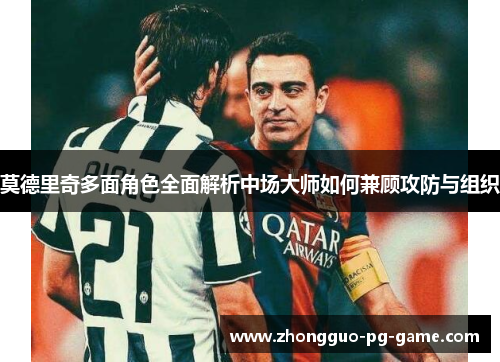 莫德里奇多面角色全面解析中场大师如何兼顾攻防与组织 莫德里奇多面角色全面解析中场大师如何兼顾攻防与组织