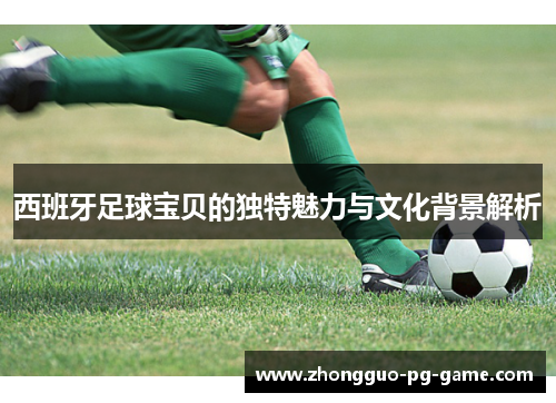 西班牙足球宝贝的独特魅力与文化背景解析