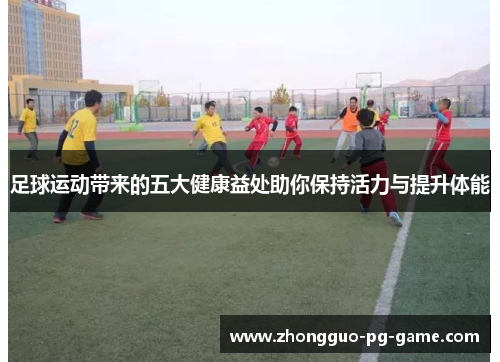 足球运动带来的五大健康益处助你保持活力与提升体能 足球运动带来的五大健康益处助你保持活力与提升体能