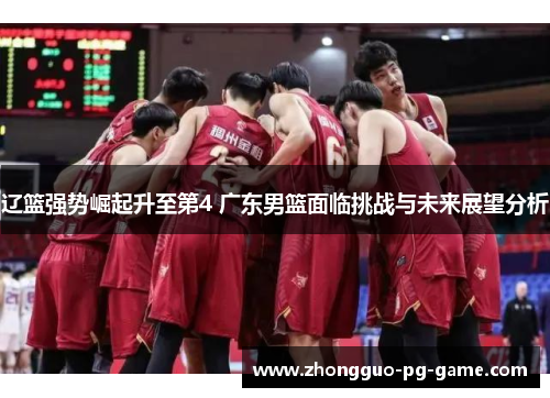 辽篮强势崛起升至第4 广东男篮面临挑战与未来展望分析 辽篮强势崛起升至第4 广东男篮面临挑战与未来展望分析