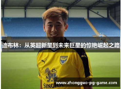 迪布林:从英超新星到未来巨星的惊艳崛起之路 迪布林:从英超新星到未来巨星的惊艳崛起之路