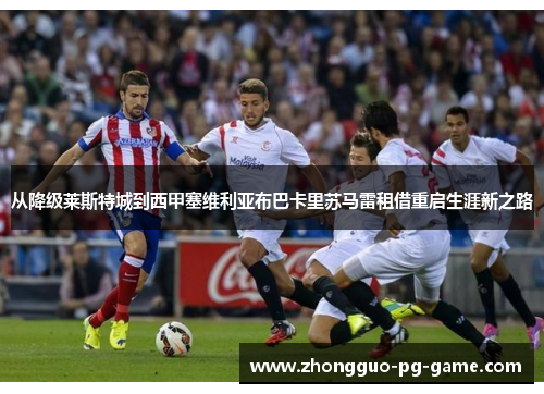 从降级莱斯特城到西甲塞维利亚布巴卡里苏马雷租借重启生涯新之路