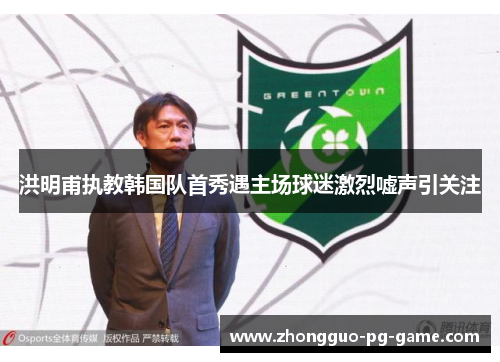 洪明甫执教韩国队首秀遇主场球迷激烈嘘声引关注