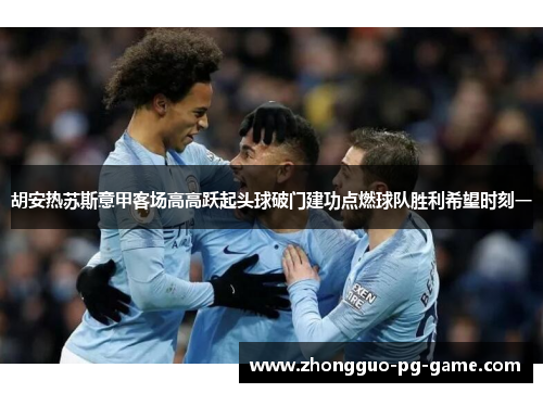 胡安热苏斯意甲客场高高跃起头球破门建功点燃球队胜利希望时刻一