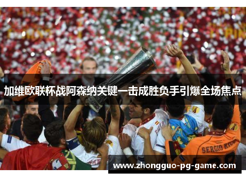 加维欧联杯战阿森纳关键一击成胜负手引爆全场焦点